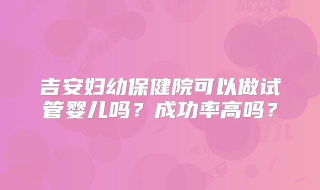 吉安妇幼保健院可以做试管婴儿吗?成功率高吗?