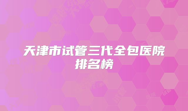 天津市试管三代全包医院排名榜