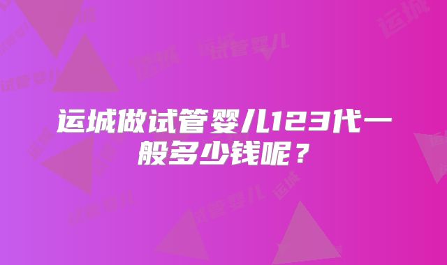 运城做试管婴儿123代一般多少钱呢？
