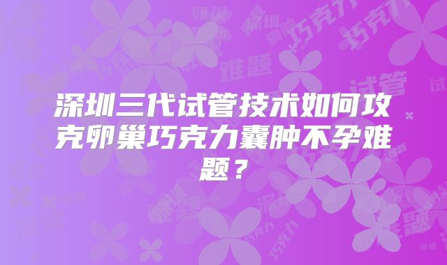 深圳三代试管技术如何攻克卵巢巧克力囊肿不孕难题？