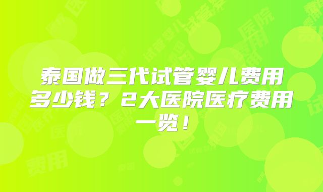 泰国做三代试管婴儿费用多少钱？2大医院医疗费用一览！