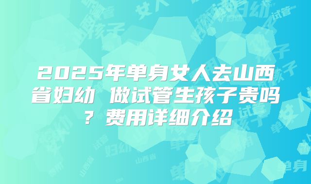 2025年单身女人去山西省妇幼 做试管生孩子贵吗?费用详细介绍