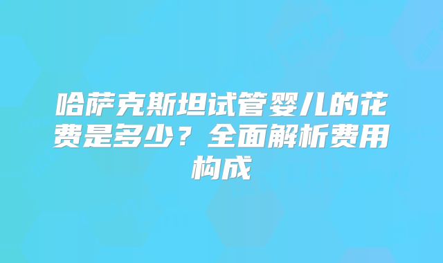 哈萨克斯坦试管婴儿的花费是多少？全面解析费用构成