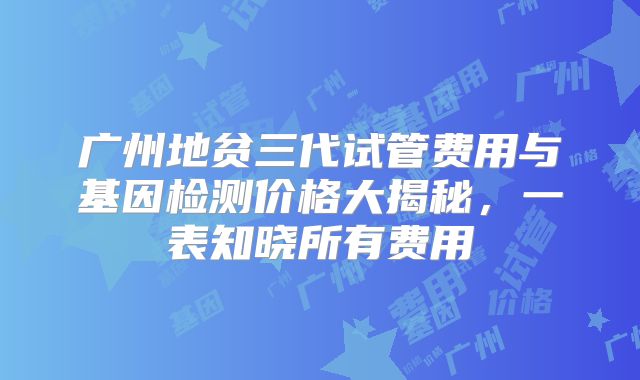 广州地贫三代试管费用与基因检测价格大揭秘，一表知晓所有费用