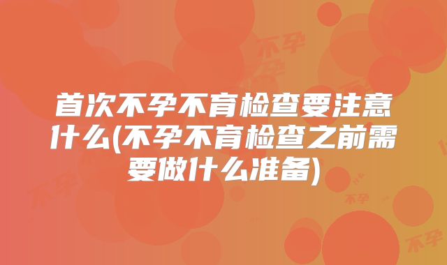 首次不孕不育检查要注意什么(不孕不育检查之前需要做什么准备)