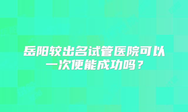 岳阳较出名试管医院可以一次便能成功吗?