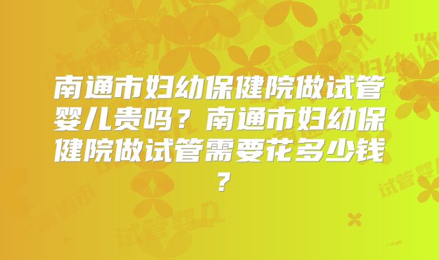 南通市妇幼保健院做试管婴儿贵吗？南通市妇幼保健院做试管需要花多少钱？