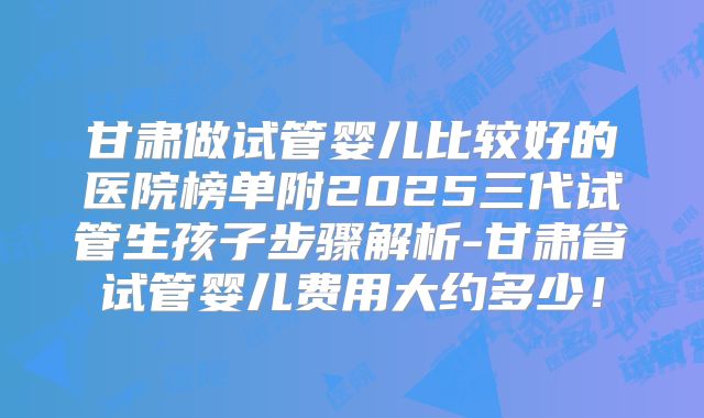 甘肃做试管婴儿比较好的医院榜单附2025三代试管生孩子步骤解析-甘肃省试管婴儿费用大约多少!