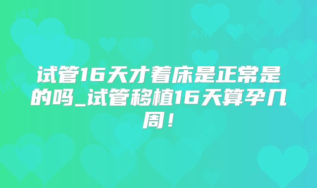 试管16天才着床是正常是的吗_试管移植16天算孕几周!