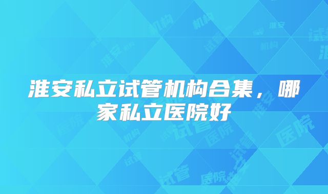淮安私立试管机构合集，哪家私立医院好