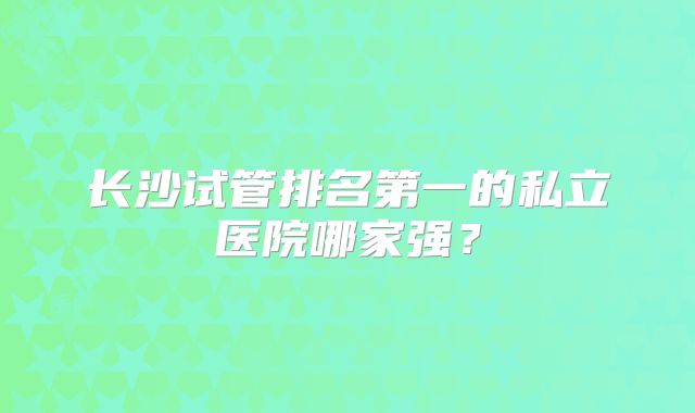长沙试管排名第一的私立医院哪家强？