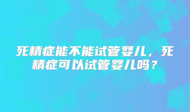 死精症能不能试管婴儿，死精症可以试管婴儿吗？