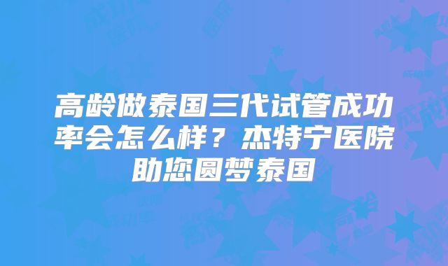 高龄做泰国三代试管成功率会怎么样？杰特宁医院助您圆梦泰国