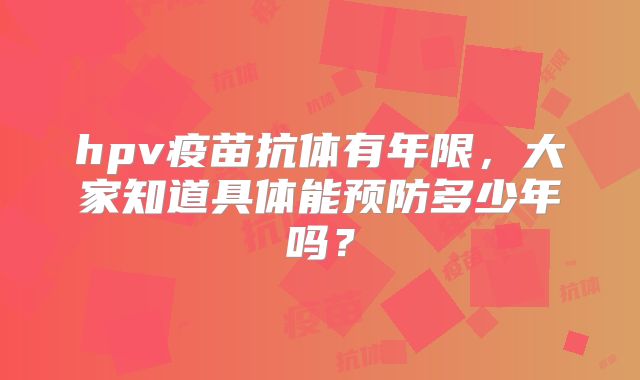 hpv疫苗抗体有年限，大家知道具体能预防多少年吗？