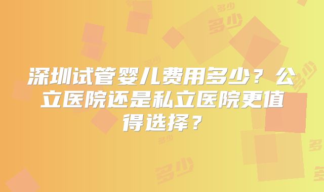 深圳试管婴儿费用多少？公立医院还是私立医院更值得选择？