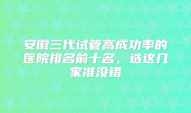 安徽三代试管高成功率的医院排名前十名，选这几家准没错