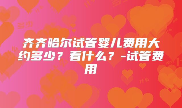 齐齐哈尔试管婴儿费用大约多少？看什么？-试管费用