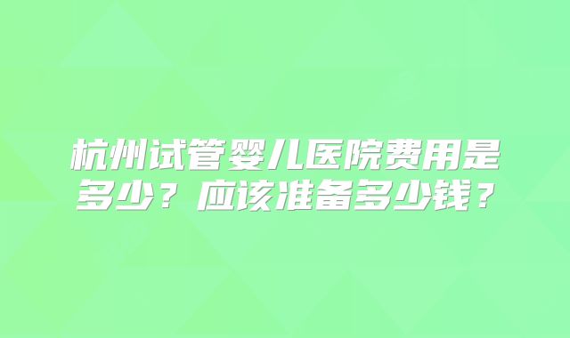 杭州试管婴儿医院费用是多少？应该准备多少钱？