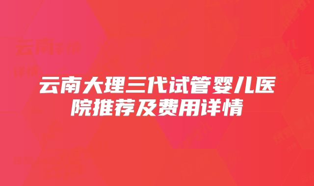 云南大理三代试管婴儿医院推荐及费用详情