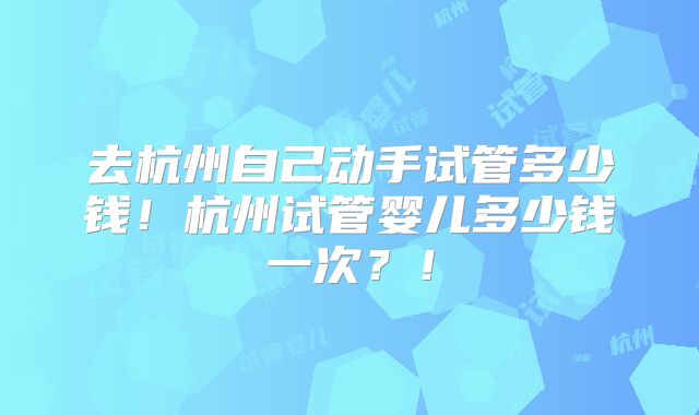 去杭州自己动手试管多少钱！杭州试管婴儿多少钱一次？！