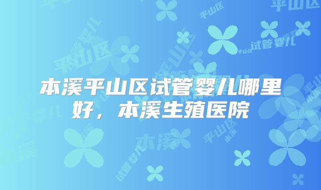本溪平山区试管婴儿哪里好，本溪生殖医院