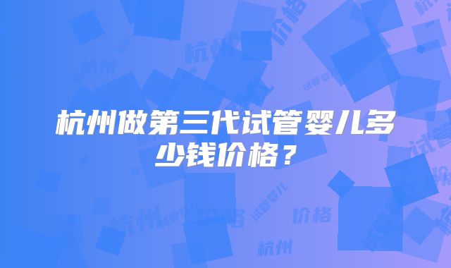 杭州做第三代试管婴儿多少钱价格？