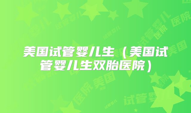 美国试管婴儿生（美国试管婴儿生双胎医院）