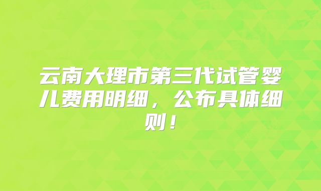 云南大理市第三代试管婴儿费用明细,公布具体细则!