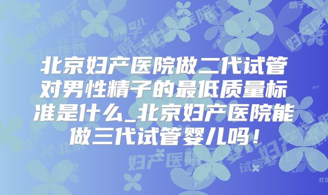 北京妇产医院做二代试管对男性精子的最低质量标准是什么_北京妇产医院能做三代试管婴儿吗！