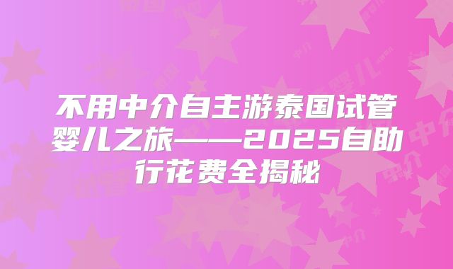 不用中介自主游泰国试管婴儿之旅——2025自助行花费全揭秘