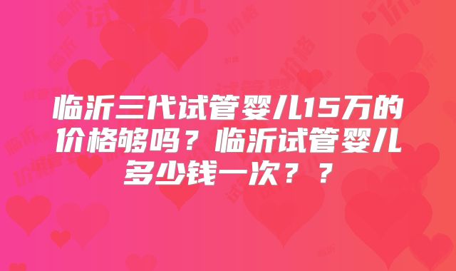 临沂三代试管婴儿15万的价格够吗？临沂试管婴儿多少钱一次？？