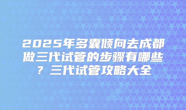 2025年多囊倾向去成都做三代试管的步骤有哪些?三代试管攻略大全