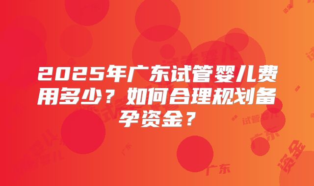 2025年广东试管婴儿费用多少？如何合理规划备孕资金？