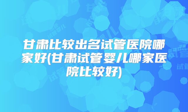 甘肃比较出名试管医院哪家好(甘肃试管婴儿哪家医院比较好)