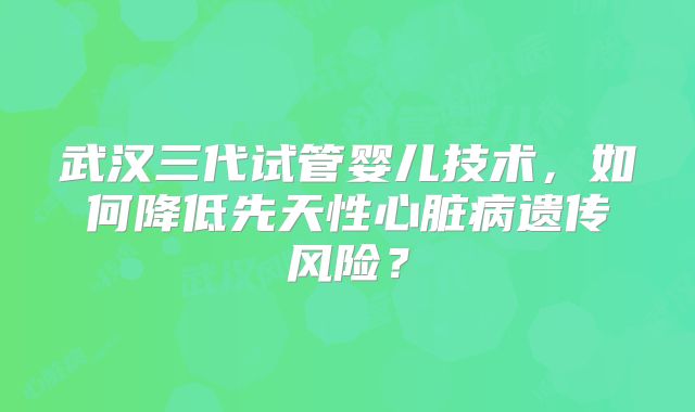 武汉三代试管婴儿技术，如何降低先天性心脏病遗传风险？