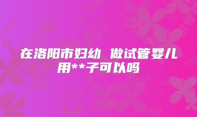 在洛阳市妇幼 做试管婴儿用**子可以吗