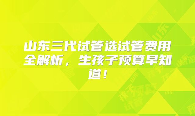 山东三代试管选试管费用全解析，生孩子预算早知道！
