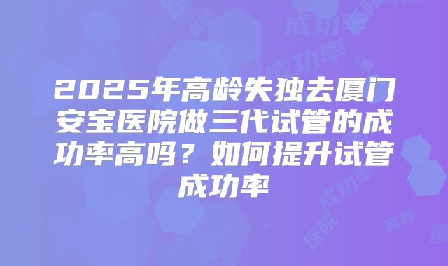 2025年高龄失独去厦门安宝医院做三代试管的成功率高吗?如何提升试管成功率