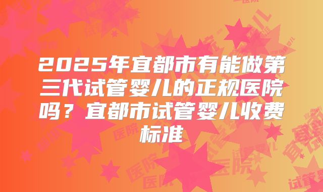 2025年宜都市有能做第三代试管婴儿的正规医院吗？宜都市试管婴儿收费标准