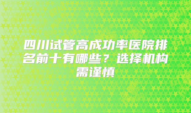 四川试管高成功率医院排名前十有哪些？选择机构需谨慎