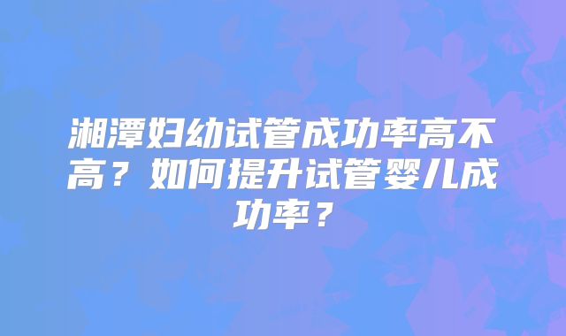 湘潭妇幼试管成功率高不高？如何提升试管婴儿成功率？