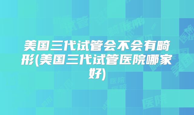 美国三代试管会不会有畸形(美国三代试管医院哪家好)