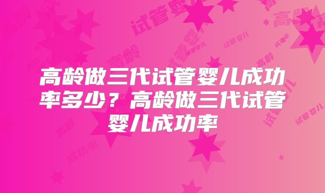 高龄做三代试管婴儿成功率多少？高龄做三代试管婴儿成功率