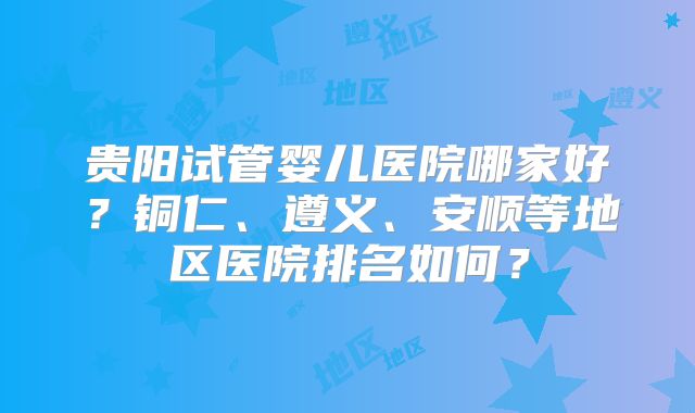 贵阳试管婴儿医院哪家好？铜仁、遵义、安顺等地区医院排名如何？