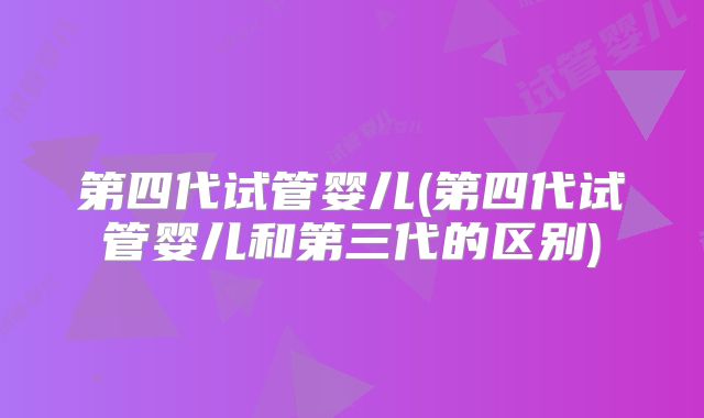第四代试管婴儿(第四代试管婴儿和第三代的区别)