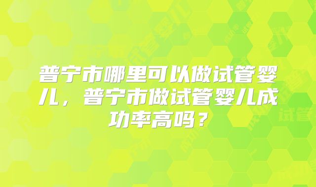 普宁市哪里可以做试管婴儿,普宁市做试管婴儿成功率高吗?