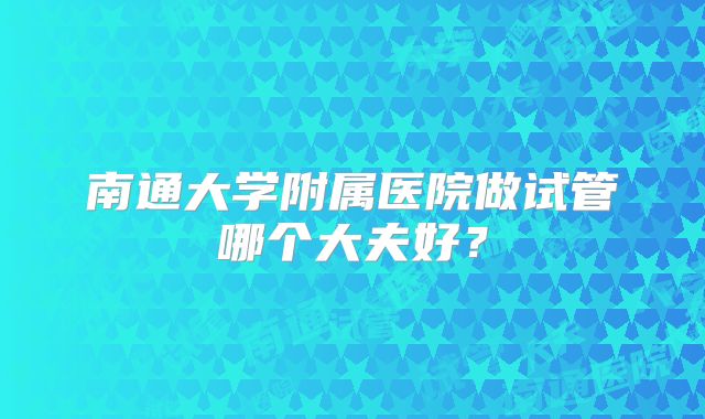 南通大学附属医院做试管哪个大夫好？