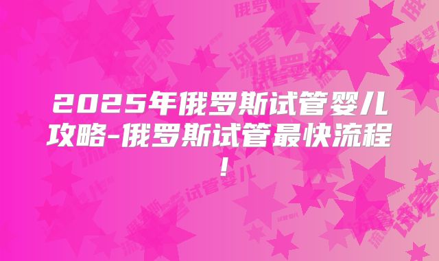2025年俄罗斯试管婴儿攻略-俄罗斯试管最快流程！