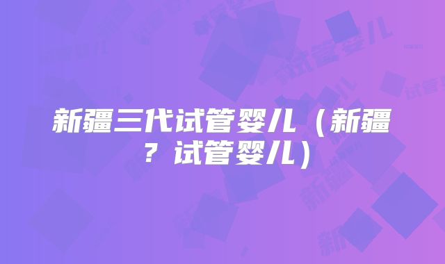 新疆三代试管婴儿（新疆？试管婴儿）