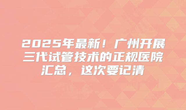 2025年最新!广州开展三代试管技术的正规医院汇总,这次要记清